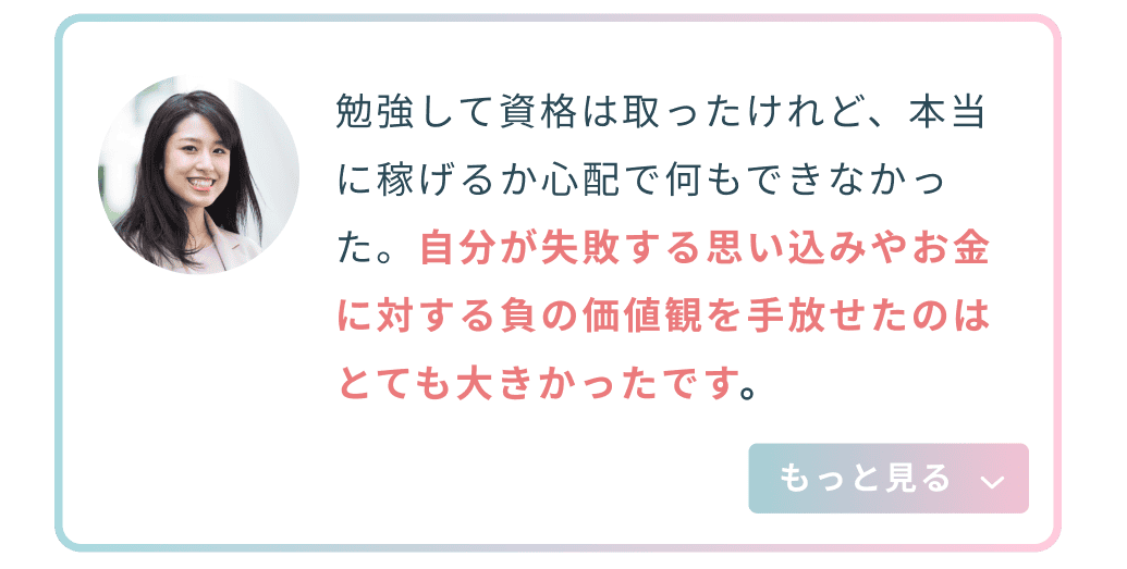 勉強して資格は取ったけれど、本当に稼げるか心配で何もできなかった。自分が失敗する思い込みやお金に対する負の価値観を手放せたのはとても大きかったです。