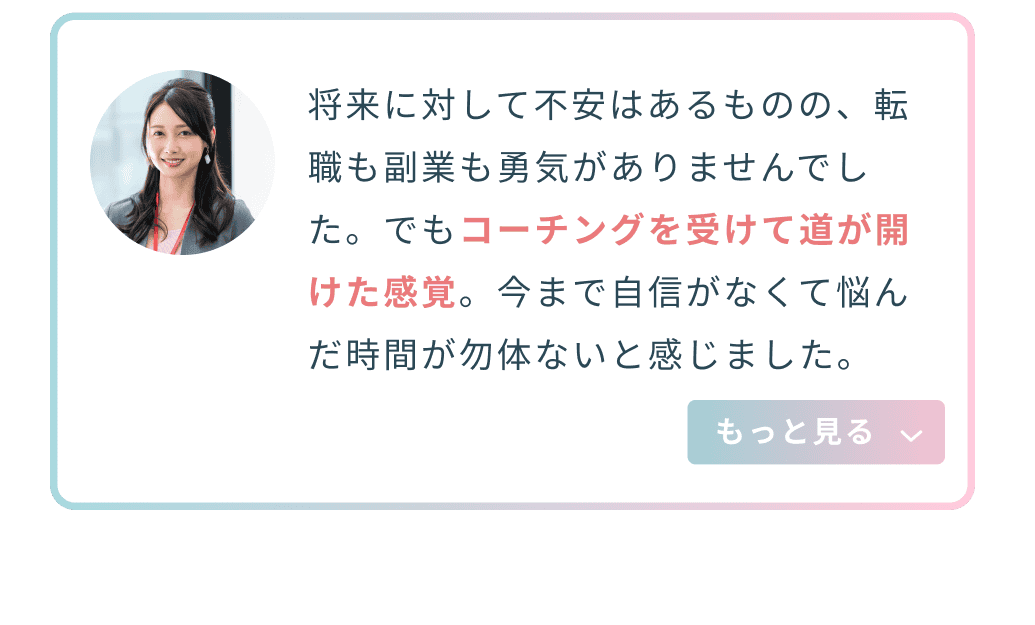 将来に対して不安はあるものの、転職も副業も勇気がありませんでした。でもコーチングを受けて道が開けた感覚。今まで自信がなくて悩んだ時間が勿体ないと感じました。