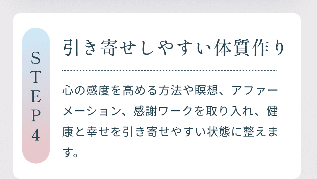 Step4 引き寄せしやすい体質作り 心の感度を高める方法や瞑想、アファーメーション、感謝ワークを取り入れ、健康と幸せを引き寄せやすい状態に整えます。