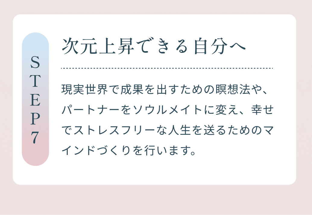 Step7 次元上昇できる自分へ 現実世界で成果を出すための瞑想法や、パートナーをソウルメイトに変え、幸せでストレスフリーな人生を送るためのマインドづくりを行います。