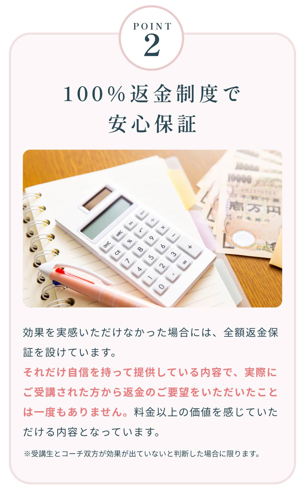 Point2 100％返金制度で安心保証 効果を実感いただけなかった場合には、全額返金保証を設けています。それだけ自信を持って提供している内容で、実際にご受講された方から返金のご要望をいただいたことは一度もありません。料金以上の価値を感じていただける内容となっています。