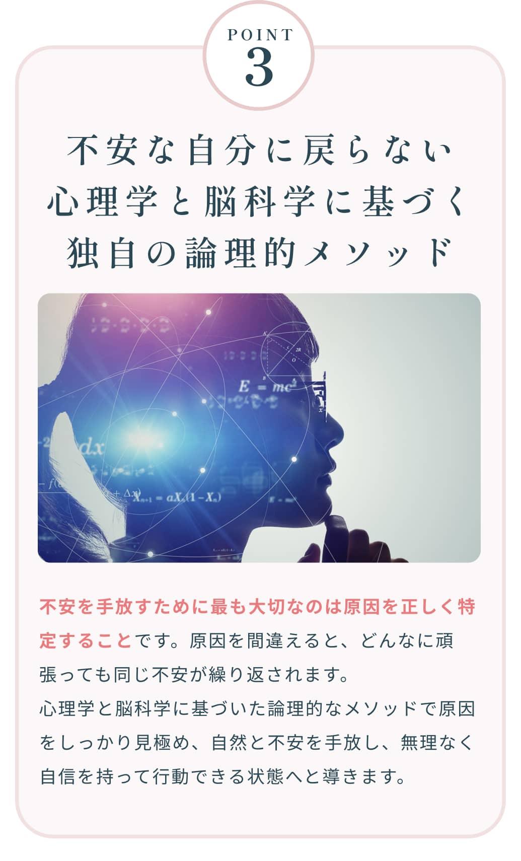 Point3 不安な自分に戻らない心理学と脳科学に基づく独自の論理的メソッド 不安を手放すために最も大切なのは原因を正しく特定することです。原因を間違えると、どんなに頑張っても同じ不安が繰り返されます。心理学と脳科学に基づいた論理的なメソッドで原因をしっかり見極め、自然と不安を手放し、無理なく自信を持って行動できる状態へと導きます。