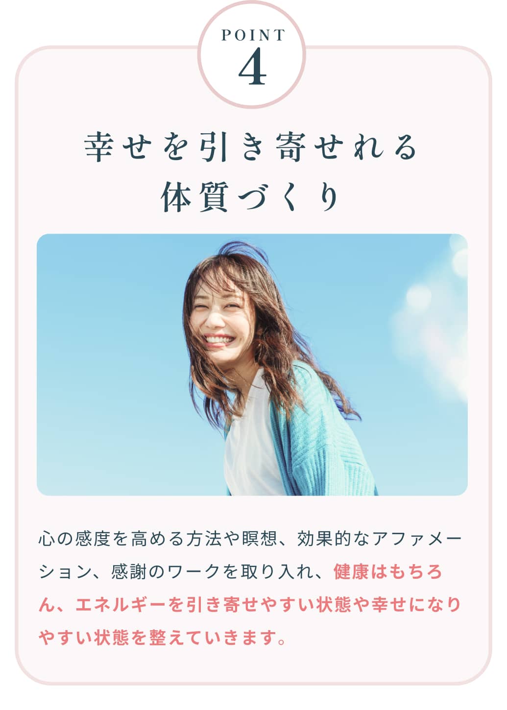 Point4 幸せを引き寄せれる体質づくり 心の感度を高める方法や瞑想、効果的なアファメーション、感謝のワークを取り入れ、健康はもちろん、エネルギーを引き寄せやすい状態や幸せになりやすい状態を整えていきます。