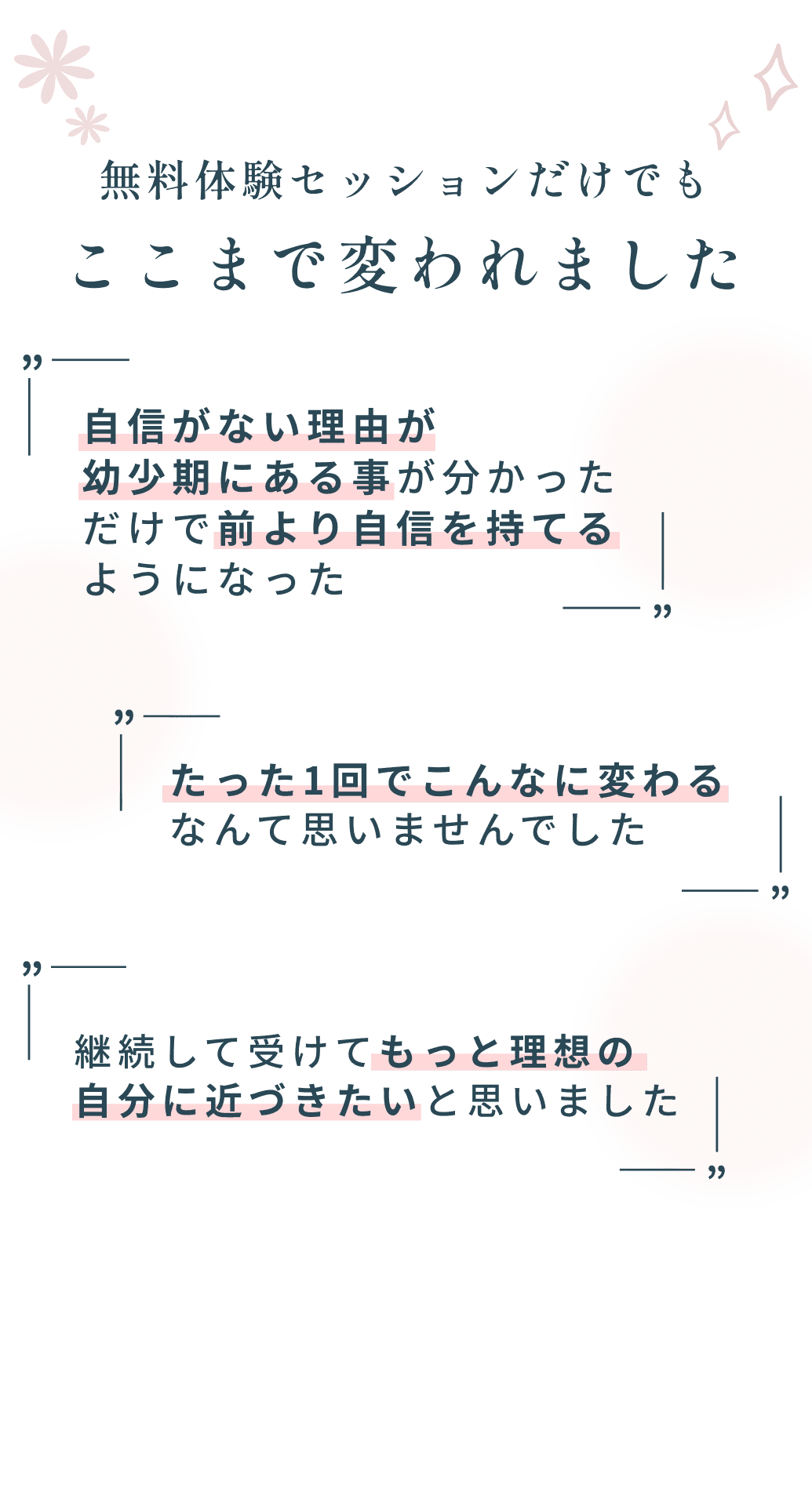 無料体験セッションだけでもここまで変われました自信がない理由が幼少期にある事が分かっただけで前より自信を持てるようになった たった1回でこんなに変わるなんて思いませんでした 継続して受けてもっと理想の自分に近づきたいと思いました