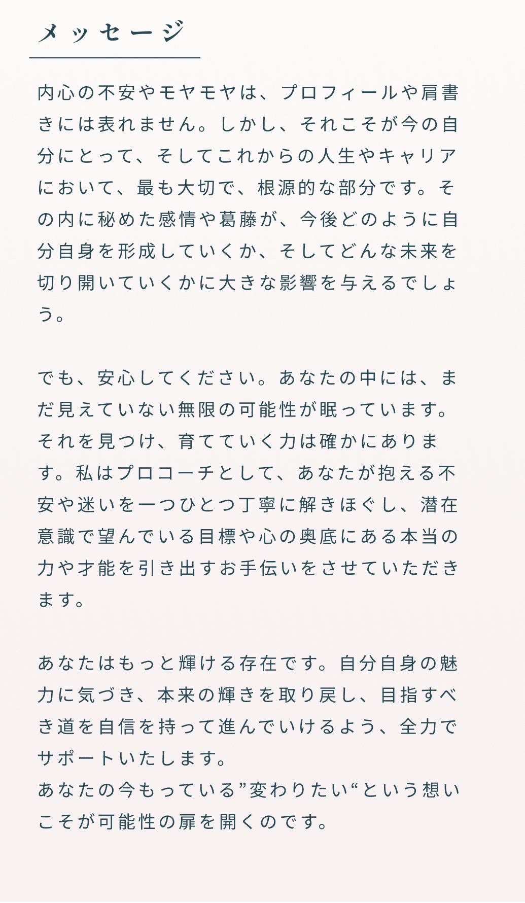 メッセージ 内心の不安やモヤモヤは、プロフィールや肩書きには表れません。しかし、それこそが今の自分にとって、そしてこれからの人生やキャリアにおいて、最も大切で、根源的な部分です。その内に秘めた感情や葛藤が、今後どのように自分自身を形成していくか、そしてどんな未来を切り開いていくかに大きな影響を与えるでしょう。