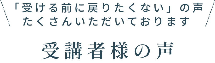 「受ける前に戻りたくない」の声 たくさんいただいております 受講者様の声